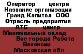 Оператор Call-центра › Название организации ­ Гранд Капитал, ООО › Отрасль предприятия ­ АТС, call-центр › Минимальный оклад ­ 30 000 - Все города Работа » Вакансии   . Московская обл.